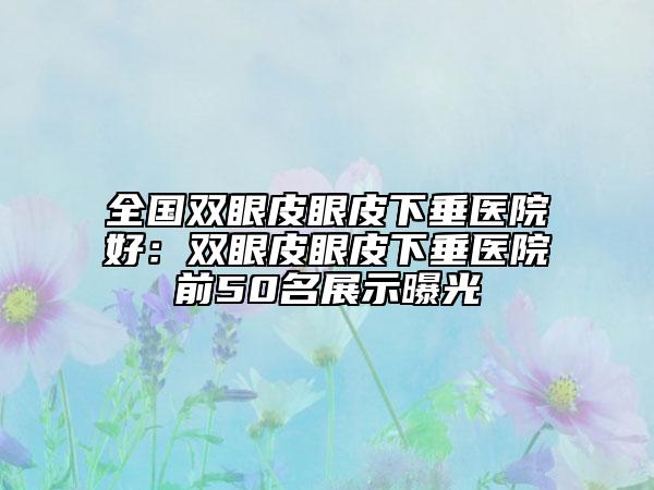 全国双眼皮眼皮下垂医院好：双眼皮眼皮下垂医院前50名展示曝光