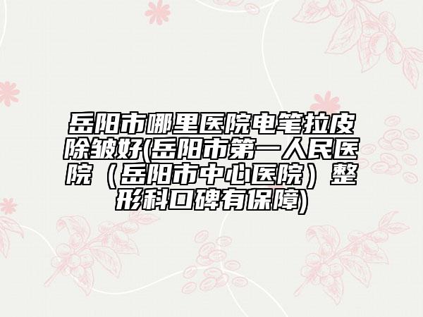 岳阳市哪里医院电笔拉皮除皱好(岳阳市第一人民医院（岳阳市中心医院）整形科口碑有保障)