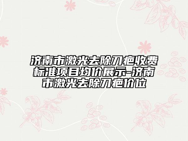 济南市激光去除刀疤收费标准项目均价展示-济南市激光去除刀疤价位
