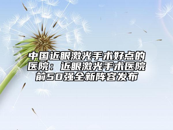 中国近眼激光手术好点的医院：近眼激光手术医院前50强全新阵容发布