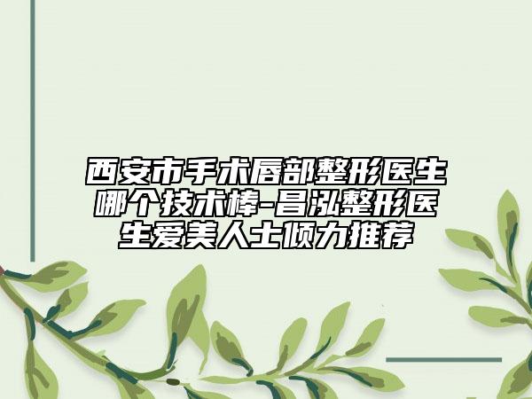 西安市手术唇部整形医生哪个技术棒-昌泓整形医生爱美人士倾力推荐