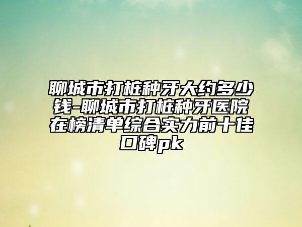 聊城市打桩种牙大约多少钱-聊城市打桩种牙医院在榜清单综合实力前十佳口碑pk
