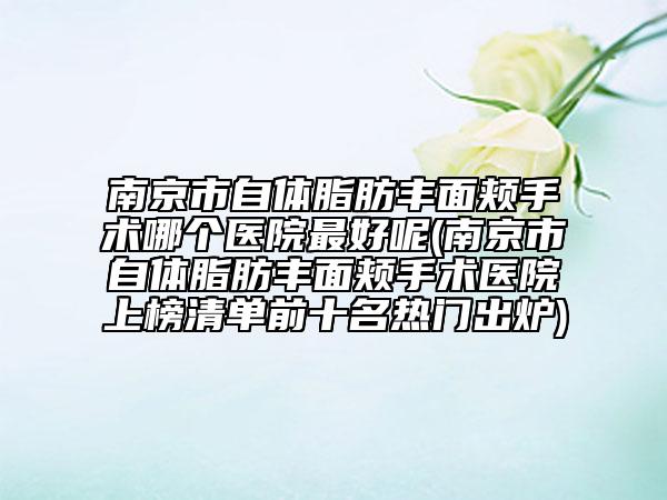 南京市自体脂肪丰面颊手术哪个医院最好呢(南京市自体脂肪丰面颊手术医院上榜清单前十名热门出炉)