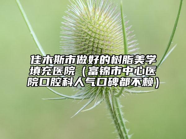 佳木斯市做好的树脂美学填充医院（富锦市中心医院口腔科人气口碑都不赖）