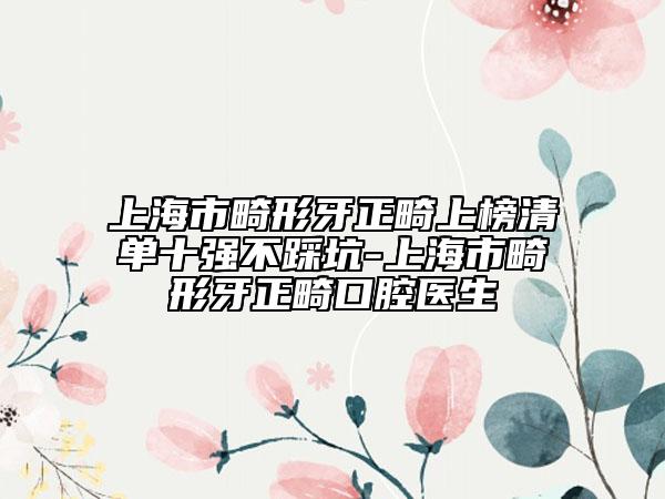 上海市畸形牙正畸上榜清单十强不踩坑-上海市畸形牙正畸口腔医生