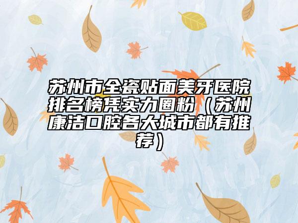苏州市全瓷贴面美牙医院排名榜凭实力圈粉（苏州康洁口腔各大城市都有推荐）