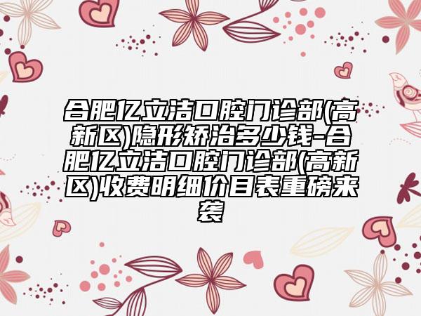 合肥亿立洁口腔门诊部(高新区)隐形矫治多少钱-合肥亿立洁口腔门诊部(高新区)收费明细价目表重磅来袭