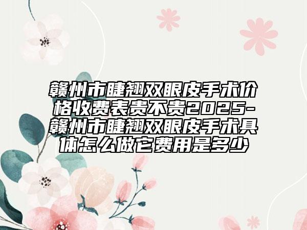 赣州市睫翘双眼皮手术价格收费表贵不贵2025-赣州市睫翘双眼皮手术具体怎么做它费用是多少