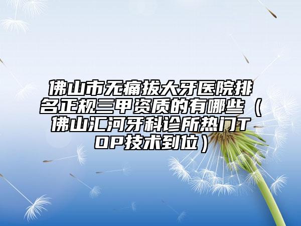 佛山市无痛拔大牙医院排名正规三甲资质的有哪些（佛山汇河牙科诊所热门TOP技术到位）