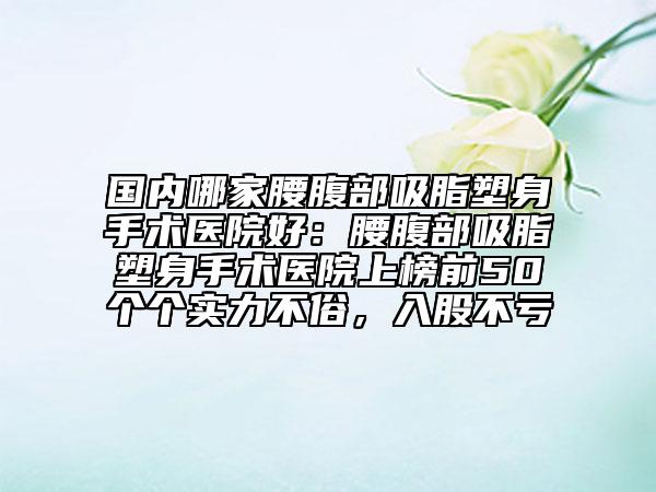 国内哪家腰腹部吸脂塑身手术医院好：腰腹部吸脂塑身手术医院上榜前50个个实力不俗，入股不亏