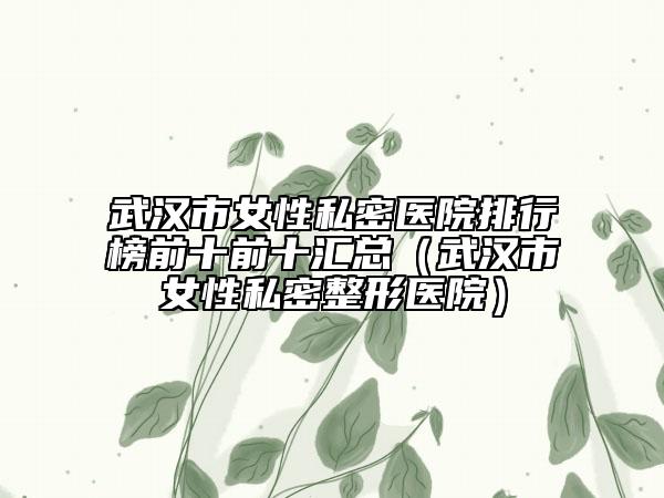 武汉市女性私密医院排行榜前十前十汇总（武汉市女性私密整形医院）