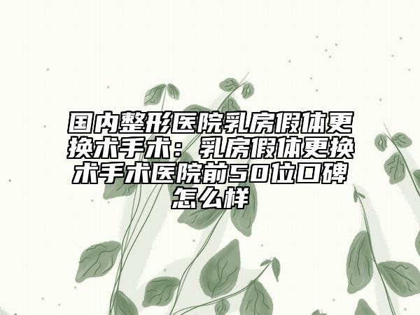 国内整形医院乳房假体更换术手术：乳房假体更换术手术医院前50位口碑怎么样