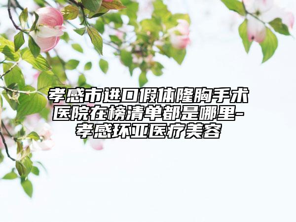 孝感市进口假体隆胸手术医院在榜清单都是哪里-孝感环亚医疗美容