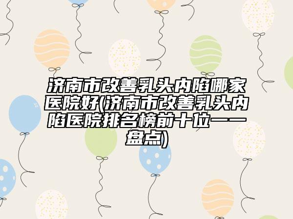 济南市改善乳头内陷哪家医院好(济南市改善乳头内陷医院排名榜前十位一一盘点)