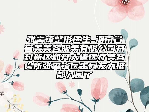 张霄锋整形医生-河南省誉美美容服务有限公司开封新区郑开大道医疗美容诊所张霄锋医生网友力推都入围了