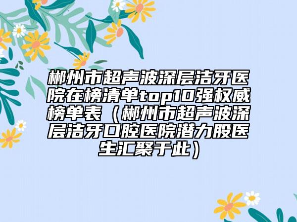 郴州市超声波深层洁牙医院在榜清单top10强权威榜单表（郴州市超声波深层洁牙口腔医院潜力股医生汇聚于此）