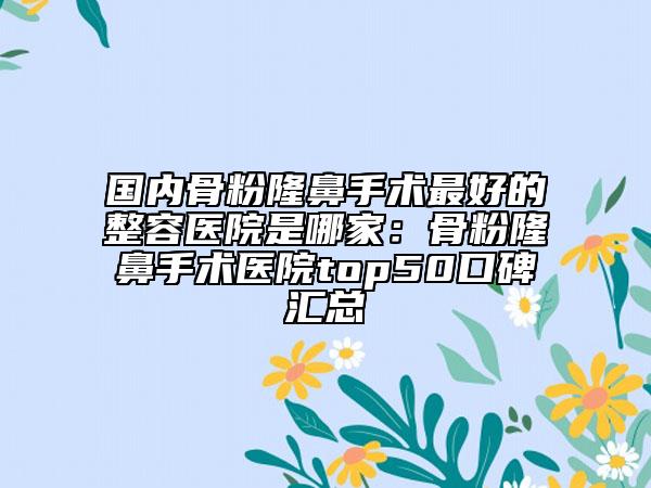 国内骨粉隆鼻手术最好的整容医院是哪家：骨粉隆鼻手术医院top50口碑汇总