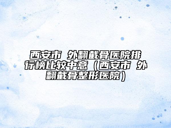 西安市踇外翻截骨医院排行榜比较中意（西安市踇外翻截骨整形医院）