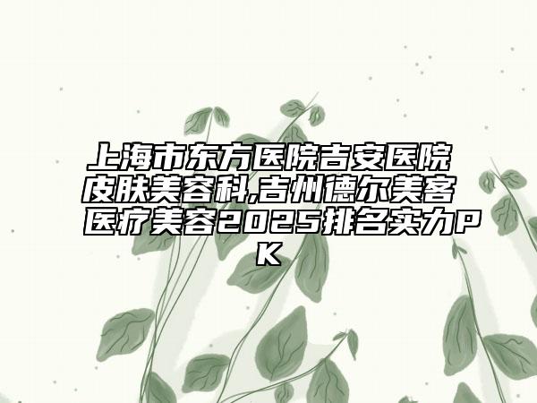 上海市东方医院吉安医院皮肤美容科,吉州德尔美客医疗美容2025排名实力PK