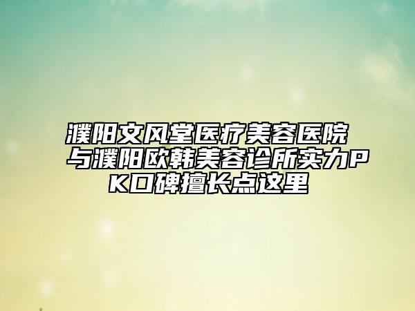 濮阳文风堂医疗美容医院与濮阳欧韩美容诊所实力PK口碑擅长点这里