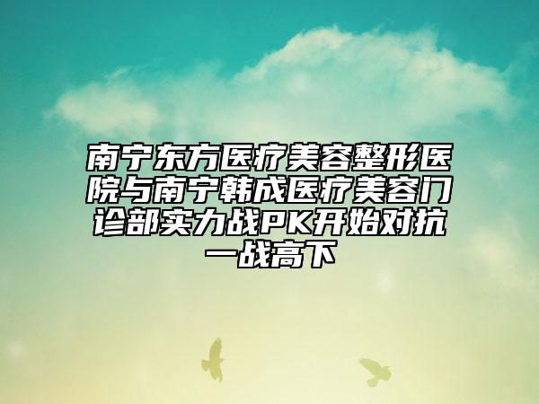 南宁东方医疗美容整形医院与南宁韩成医疗美容门诊部实力战PK开始对抗一战高下