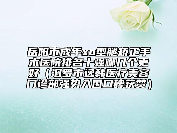 岳阳市成年xo型腿矫正手术医院排名十强哪几个更好（汨罗市逸韩医疗美容门诊部强势入围口碑获赞）