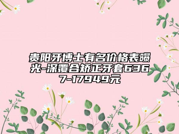 贵阳牙博士有名价格表曝光-深覆合矫正牙套6367-17949元