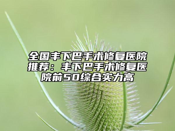 全国丰下巴手术修复医院推荐：丰下巴手术修复医院前50综合实力高