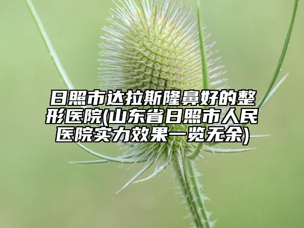 日照市达拉斯隆鼻好的整形医院(山东省日照市人民医院实力效果一览无余)