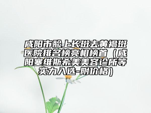 咸阳市脸上长斑去黄褐斑医院排名榜亮相榜首（咸阳塞维斯希美美容诊所等实力入选-附价格）