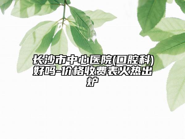 长沙市中心医院(口腔科)好吗-价格收费表火热出炉
