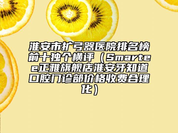 淮安市扩弓器医院排名榜前十独个横评（Smartee正雅旗舰店淮安牙知道口腔门诊部价格收费合理化）