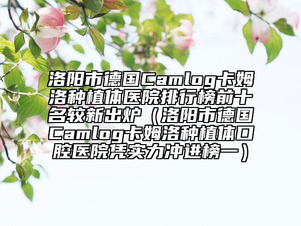 洛阳市德国Camlog卡姆洛种植体医院排行榜前十名较新出炉（洛阳市德国Camlog卡姆洛种植体口腔医院凭实力冲进榜一）