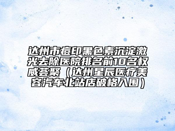 达州市痘印黑色素沉淀激光去除医院排名前10名权威荟聚（达州星辰医疗美容汽车北站店破格入围）