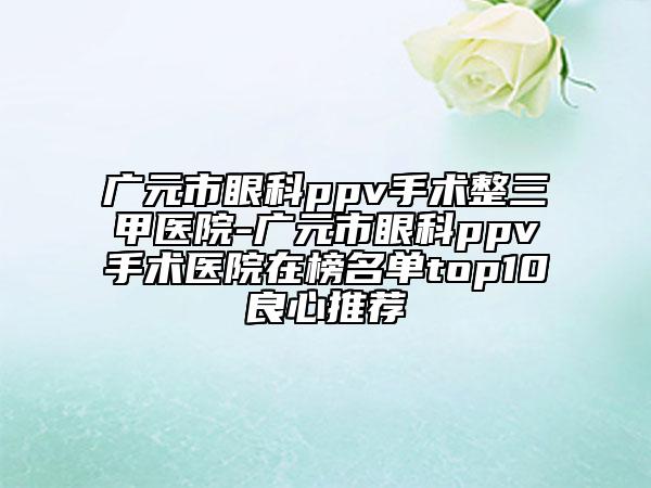 广元市眼科ppv手术整三甲医院-广元市眼科ppv手术医院在榜名单top10良心推荐