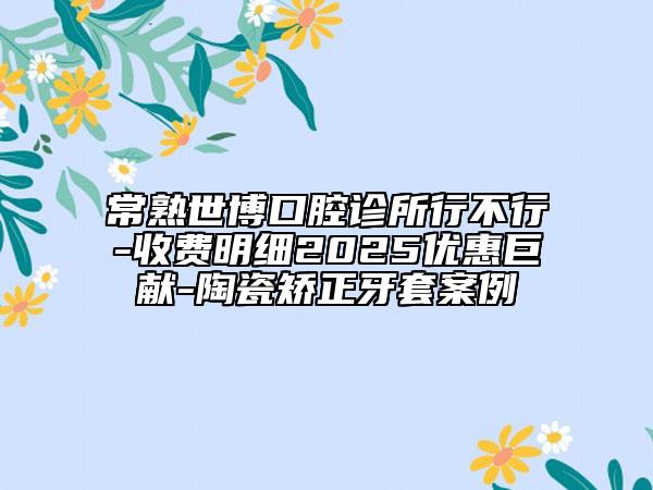 常熟世博口腔诊所行不行-收费明细2025优惠巨献-陶瓷矫正牙套案例