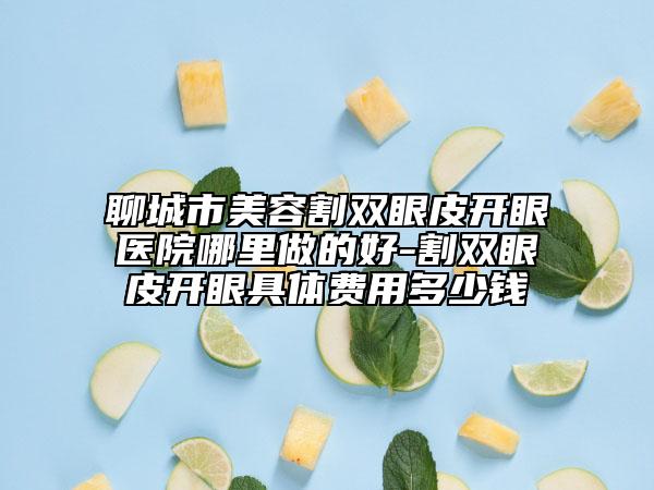 聊城市美容割双眼皮开眼医院哪里做的好-割双眼皮开眼具体费用多少钱