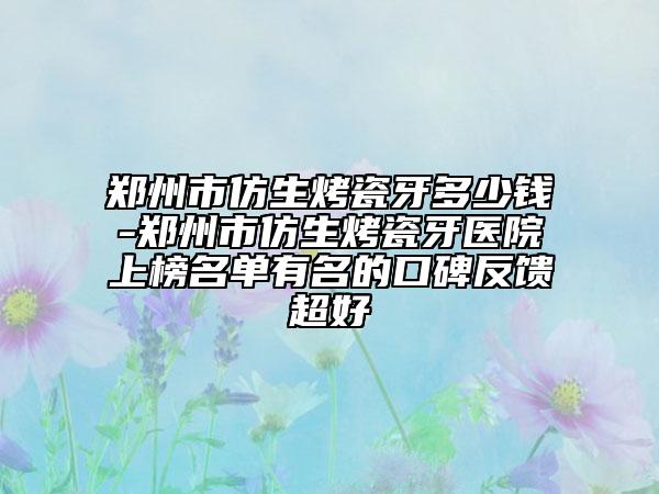 郑州市仿生烤瓷牙多少钱-郑州市仿生烤瓷牙医院上榜名单有名的口碑反馈超好