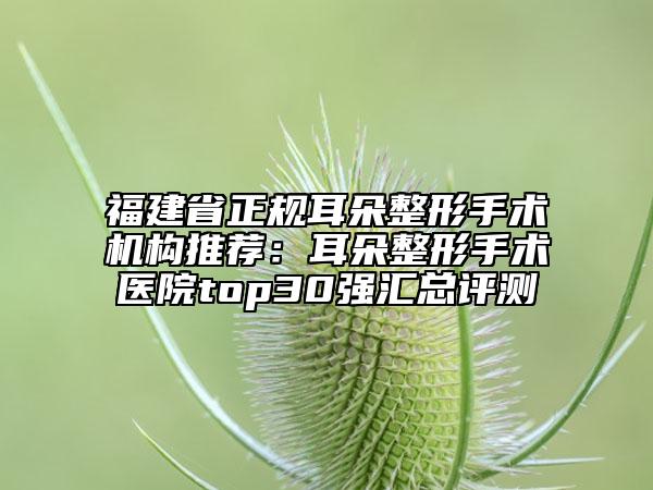福建省正规耳朵整形手术机构推荐：耳朵整形手术医院top30强汇总评测