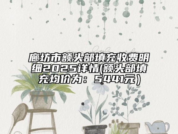 廊坊市额头部填充收费明细2025详情(额头部填充均价为：5441元）