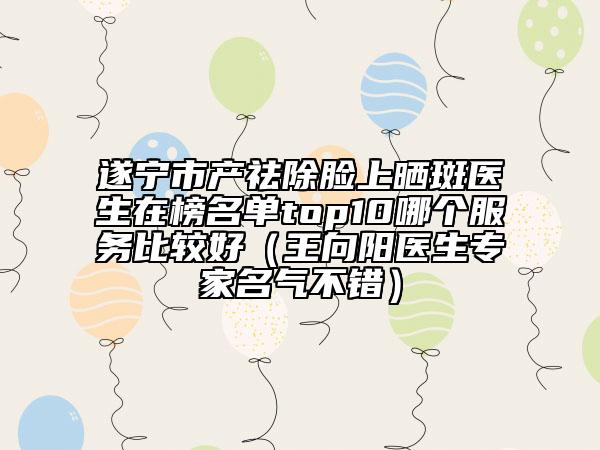 遂宁市产祛除脸上晒斑医生在榜名单top10哪个服务比较好（王向阳医生专家名气不错）