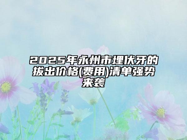 2025年永州市埋伏牙的拔出价格(费用)清单强势来袭