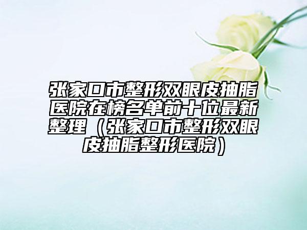 张家口市整形双眼皮抽脂医院在榜名单前十位最新整理（张家口市整形双眼皮抽脂整形医院）