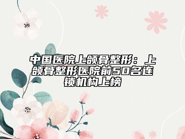 中国医院上颌骨整形：上颌骨整形医院前50名连锁机构上榜