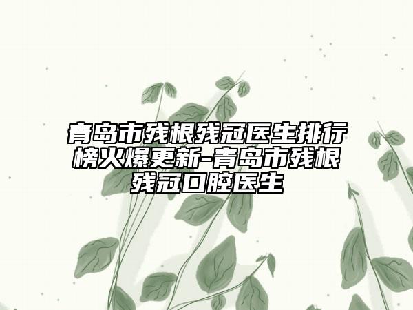 青岛市残根残冠医生排行榜火爆更新-青岛市残根残冠口腔医生