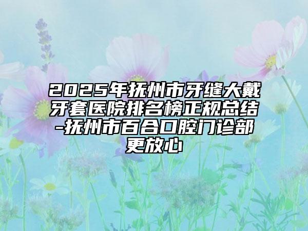 2025年抚州市牙缝大戴牙套医院排名榜正规总结-抚州市百合口腔门诊部更放心