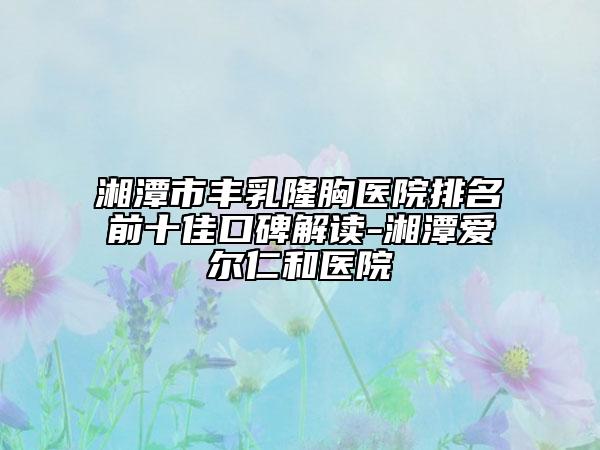 湘潭市丰乳隆胸医院排名前十佳口碑解读-湘潭爱尔仁和医院