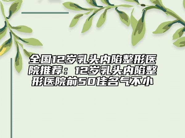 全国12岁乳头内陷整形医院推荐：12岁乳头内陷整形医院前50佳名气不小