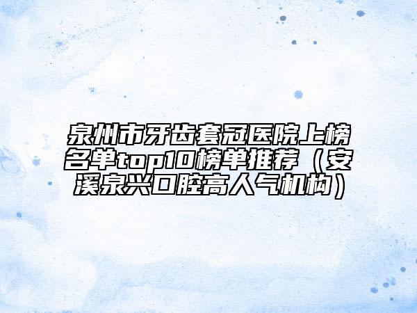 泉州市牙齿套冠医院上榜名单top10榜单推荐（安溪泉兴口腔高人气机构）