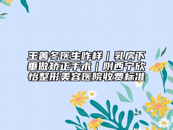 王善冬医生咋样｜乳房下垂做矫正手术｜附西宁欣怡整形美容医院收费标准